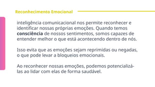 Reconhecimento Emocional
inteligência comunicacional nos permite reconhecer e
identificar nossas próprias emoções. Quando temos
consciência de nossos sentimentos, somos capazes de
entender melhor o que está acontecendo dentro de nós.
Isso evita que as emoções sejam reprimidas ou negadas,
o que pode levar a bloqueios emocionais.
Ao reconhecer nossas emoções, podemos potencializá-
las ao lidar com elas de forma saudável.
 