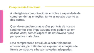 Compreensão Emocional
A inteligência comunicacional envolve a capacidade de
compreender as emoções, tanto as nossas quanto as
dos outros.
Quando entendemos as razões por trás de nossos
sentimentos e os impactos que eles podem ter em
nossas vidas, somos capazes de desenvolver uma
perspectiva mais clara.
Essa compreensão nos ajuda a evitar bloqueios
emocionais, permitindo-nos explorar as emoções de
forma construtiva e buscar soluções adequadas.
 