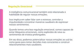 Regulação Emocional
A inteligência comunicacional também está relacionada à
habilidade de regular nossas emoções.
Isso implica em saber lidar com o estresse, controlar a
impulsividade e encontrar maneiras saudáveis de expressar
nossos sentimentos.
Quando temos uma boa regulação emocional, somos capazes de
evitar bloqueios emocionais, como explosões de raiva ou
sentimentos de tristeza prolongados.
Em vez disso, podemos potencializar nossas emoções ao usá-las
como guias para tomar decisões mais conscientes e construir
relacionamentos mais saudáveis.
 