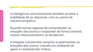 Empatia e Relacionamentos
A inteligência comunicacional também envolve a
habilidade de se relacionar com os outros de
maneira empática.
Quando somos capazes de compreender as
emoções dos outros e responder de forma sensível,
nossos relacionamentos se fortalecem.
A empatia nos permite conectar e potencializar as
emoções dos outros, criando um ambiente de
apoio e compreensão mútua.
 