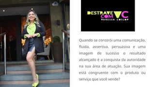 Quando se constrói uma comunicação,
fluida, assertiva, persuasiva e uma
imagem de sucesso o resultado
alcançado é a conquista da autoridade
na sua área de atuação. Sua imagem
está congruente com o produto ou
serviço que você vende?
 