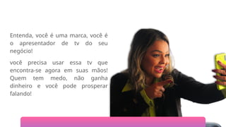 Entenda, você é uma marca, você é
o apresentador de tv do seu
negócio!
você precisa usar essa tv que
encontra-se agora em suas mãos!
Quem tem medo, não ganha
dinheiro e você pode prosperar
falando!
 