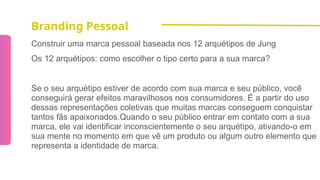 Branding Pessoal
Construir uma marca pessoal baseada nos 12 arquétipos de Jung
Os 12 arquétipos: como escolher o tipo certo para a sua marca?
Se o seu arquétipo estiver de acordo com sua marca e seu público, você
conseguirá gerar efeitos maravilhosos nos consumidores. É a partir do uso
dessas representações coletivas que muitas marcas conseguem conquistar
tantos fãs apaixonados.Quando o seu público entrar em contato com a sua
marca, ele vai identificar inconscientemente o seu arquétipo, ativando-o em
sua mente no momento em que vê um produto ou algum outro elemento que
representa a identidade de marca.
 