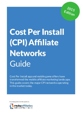 App Marketing Networks 2014
Cost Per Install
(CPI) Affiliate
Networks
Guide
Cost Per Install app and mobile game offers have
transformed the mobile affiliate marketing landscape.
This guide covers the major CPI networks operating
in the market today.
An inside guide, from the experts at
2015Edition
 