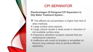 CPI SEPARATOR
Disadvantages Of Designed CPI Separators in
Oily Water Treatment System :
 The effluent oil concentration is higher than that of
other methods.
 Large surface area required.
 Large volume results in dead zones in reduction of
net available surface area.
 Expensive oil/bottom scrapers required that are
maintenance intensive.
 Ineffective with small oil droplets or emulsified oil,
Require long retention time to achieve efficient
separation.
 
