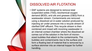 DISSOLVED AIR FLOTATION
• DAF systems are designed to remove total
suspended solids (TSS), biochemical oxygen
demand (BOD), and oils and greases (O&G) from a
wastewater stream. Contaminants are removed
using a dissolved air-in-water solution produced by
injecting air under pressure into a recycle stream of
clarified DAF effluent. This recycle stream is then
combined and mixed with incoming wastewater in
an internal contact chamber where the dissolved air
comes out of the solution in the form of micron-
sized bubbles that attach to the contaminants. The
bubbles and contaminants rise to the surface and
form a floating bed of material that is removed by a
surface skimmer into an internal hopper for further
handling.
 