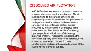 DISSOLVED AIR FLOTATION
• Artificial flotation represents a process in which air
is forced introduced into the wastewater. The air
bubbles rising to the surface adhere to the
suspended particles or emulsified fats presented in
the liquid and lead pollutants to the wastewater
surface. The large interface contact surface
produced by the formation of air bubbles in the
water mass requires the necessity of an energy
input proportional to their superficial energy -
"potential energy". This process is based on the
adheration capacity of the dispersed particles, solid
or liquid at the gas/air bubbles, forming
conglomerates that using the ascending force of the
bubble rise to the water surface.
 
