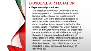 DISSOLVED AIR FLOTATION
• Experimental procedures :
The dissolved air flotation unit consists of two
main equipment: a pressurized capsule and a
lamellar settler. One of the most important
element of DAF is the pressurized capsule in
which the water comes into contact with the
compressed air. Air consumption in the transfer
process is (20 – 100) Ndm3/m2 water, that is (1.5 -
5.0)% of the water volume. Inside the pressurized
capsule which is a cylindrical chamber having at
the ends 2 caps are introduced water and air
under pressure. Under pressure conditions (6 bar)
the air in dissolved into the water mass. The
detention time and the contact surface area are
important in order to increase the amount of
dissolved air;
 