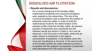 DISSOLVED AIR FLOTATION
• Results and discussions :
For a correct designing of the lamellar settler,
mathematical modelling and numerical simulations
were realized by the researchers. The role of the
numerical simulations was to determine the profiles of
pollutants inside the settler. In order to build the
mathematical model for the determination of the
pollutant profile inside the lamellar settler, the general
equation of dispersion was considered and the
obtained results are shown in Figure 4. As it can be
observed, in the front part or the settler, where the air-
water mixture is introduced, is the highest
concentration of pollutants. In the flotation zone, the
most part of pollutants is removed. In the second part
of the lamellar clarifier the water treatment process is
completed and the pollutant concentration (suspended
solid) decreases from 300 mg/l to 25 mg/l.
 
