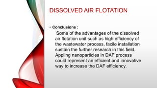 DISSOLVED AIR FLOTATION
• Conclusions :
Some of the advantages of the dissolved
air flotation unit such as high efficiency of
the wastewater process, facile installation
sustain the further research in this field.
Appling nanoparticles in DAF process
could represent an efficient and innovative
way to increase the DAF efficiency.
 