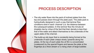 PROCESS DESCRIPTION
• The oily water flows into the pack of inclined plates from the
top and passes down through the plate pack. The plate pack is
hydraulically designed in such a way that laminar flow
conditions exist in each ‘channel’ (i.e. the distance between
the subsequent plates). In this laminar flow the minute oil
droplets rise by virtue of the fact that their density is less than
that of the water and attach themselves to the underside of the
upper plate of the channel.
• The build-up oily layer that is constantly being formed at the
underside of each plate creeps slowly upwards along the
plates. At the top of each plate the oil film is concentrated
(coalesced) by the special fingers and leaves the plate at the
fingertips as a thick stream or a rising chain of large bubbles
 