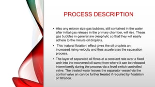 PROCESS DESCRIPTION
• Also any micron size gas bubbles, still contained in the water
after initial gas release in the primary chamber, will rise. These
gas bubbles in general are oleophylic so that they will easily
adhere to the minute oil droplets.
• This ‘natural flotation’ effect gives the oil droplets an
increased rising velocity and thus accelerates the separation
process.
• The layer of separated oil flows at a constant rate over a fixed
weir into the recovered oil sump from where it can be released
intermittently during the process via a level switch controlled
valve. The treated water leaves the separator vessel via the
control valve an can be further treated if required by floatation
or filtration.
 