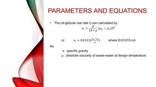 PARAMETERS AND EQUATIONS
• The oil-globule rise rate () can calculated by :
𝑣𝑡 =
𝑔
18 ∗ 𝜇
(𝜌𝑤 − 𝜌𝑜)𝐷2
or 𝑣𝑡 = 0.0123(
𝑠𝑤−𝑠𝑜
𝜇
) where D=0.015 cm
As
s : specific gravity
𝜇 : absolute viscosity of waste-water at design temperature
 