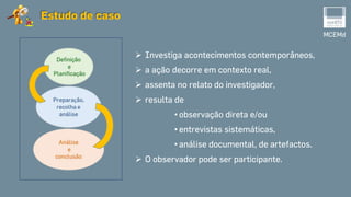 MCEMd
Estudo de caso
 Investiga acontecimentos contemporâneos,
 a ação decorre em contexto real,
 assenta no relato do investigador,
 resulta de
• observação direta e/ou
• entrevistas sistemáticas,
• análise documental, de artefactos.
 O observador pode ser participante.
 