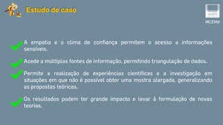 MCEMd
Estudo de caso
A empatia e o clima de confiança permitem o acesso a informações
sensíveis.
Acede a múltiplas fontes de informação, permitindo triangulação de dados.
Permite a realização de experiências científicas e a investigação em
situações em que não é possível obter uma mostra alargada, generalizando
as propostas teóricas.
Os resultados podem ter grande impacto e levar à formulação de novas
teorias.
 