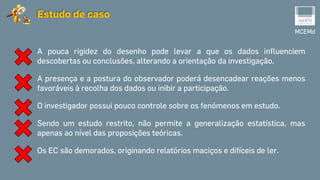 MCEMd
Estudo de caso
A pouca rigidez do desenho pode levar a que os dados influenciem
descobertas ou conclusões, alterando a orientação da investigação.
A presença e a postura do observador poderá desencadear reações menos
favoráveis à recolha dos dados ou inibir a participação.
O investigador possui pouco controle sobre os fenómenos em estudo.
Sendo um estudo restrito, não permite a generalização estatística, mas
apenas ao nível das proposições teóricas.
Os EC são demorados, originando relatórios maciços e difíceis de ler.
 