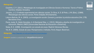 MCEMd
Bibliografia:
Coutinho, C. P. (2011). Metodologia de investigação em Ciências Sociais e Humanas: Teoria e Prática.
Coimbra: Edições Almedina.
Jesuíno, J. C. O método experimental em ciências sociais. In Silva, A. S. & Pinto, J. M. (Eds.). (1989).
Metodologia das ciências sociais. Porto: Edições Afrontamento.
Latorre Beltrán, M. A. (2003). La investigación-acción: Conocer y cambiar la práctica educativa (Vol. 179).
Barcelona: Grao.
Perez Juste, R.; Galán González, A. & Quintanal Díaz, J. ( 2012). Métodos y diseños de investigación en
educación. Madrid: UNED [Universidad Nacional de Educación a Distancia].
Stake, R. E. (1999). Investigación con estudio de casos. Madrid: Ediciones Morata.
Yin, R. K. (2005). Estudo de caso: Planejamento e métodos. Porto Alegre: Bookman.
Webgrafia: http://libguides.usc.edu/writingguide/researchdesigns
Imagens acedidas ou adaptadas de: lalupalibreria.com.ar
 