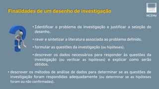 • Identificar o problema da investigação e justificar a seleção do
desenho,
• rever e sintetizar a literatura associada ao problema definido,
• formular as questões da investigação (ou hipóteses),
• descrever os dados necessários para responder às questões da
investigação (ou verificar as hipóteses) e explicar como serão
obtidos,
• descrever os métodos de análise de dados para determinar se as questões de
investigação foram respondidas adequadamente (ou determinar se as hipóteses
foram ou não confirmadas).
MCEMd
Finalidades de um desenho de investigação
 