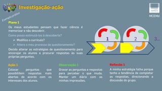 MCEMd
Investigação-ação
Plano 1
Os meus estudantes pensam que fazer ciência é
memorizar e não descobrir.
Como posso estimulá-los à descoberta?
 Modifico o currículo?
 Altero o meu processo de questionamento?
Decido alterar as estratégias de questionamento para
encorajar os alunos a procurar respostas às suas
próprias perguntas.
Ação 1
Colocar perguntas que
possibilitem respostas mais
abertas de acordo com os
interesses dos alunos.
Reflexão 1
A minha estratégia falha porque
tenho a tendência de completar
as respostas, direcionando a
discussão do grupo.
Observação 1
Gravar as perguntas e respostas
para perceber o que muda.
Manter um diário com as
minhas impressões.
1 2 3…
 