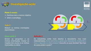 MCEMd
Investigação-ação
1 2 3…
Reflexão 2
Os estudantes estão mais abertos à descoberta, mas mais
indisciplinados. Como aumentar o gosto pela descoberta, mantendo o
foco e regrando as intervenções? Ausculto as suas dúvidas? Que tipo
de aulas podem ajudar?
Observação 2
Gravar as perguntas e as
minhas orientações. Anotar as
reações dos alunos e as minhas
impressões no diário.
Plano 2 (revisto)
 Continuo com o mesmo objetivo,
 altero a estratégia.
Ação 2
Reduzir as minhas orientações
espontâneas.
 