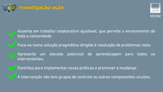Assenta em trabalho colaborativo ajustável, que permite o envolvimento de
toda a comunidade.
Foca-se numa solução pragmática dirigida à resolução de problemas reais.
Apresenta um elevado potencial de aprendizagem para todos os
intervenientes.
Contribui para implementar novas práticas e promover a mudança.
A intervenção não tem grupos de controle ou outros componentes ocultos.
MCEMd
Investigação-ação
 