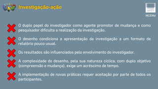 O duplo papel do investigador como agente promotor de mudança e como
pesquisador dificulta a realização da investigação.
O desenho condiciona a apresentação da investigação a um formato de
relatório pouco usual.
Os resultados são influenciados pelo envolvimento do investigador.
A complexidade do desenho, pela sua natureza cíclica, com duplo objetivo
(compreensão e mudança), exige um acréscimo de tempo.
A implementação de novas práticas requer aceitação por parte de todos os
participantes.
MCEMd
Investigação-ação
 