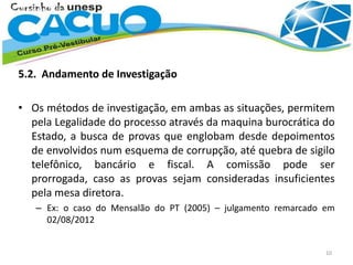 5.2. Andamento de Investigação
• Os métodos de investigação, em ambas as situações, permitem
pela Legalidade do processo através da maquina burocrática do
Estado, a busca de provas que englobam desde depoimentos
de envolvidos num esquema de corrupção, até quebra de sigilo
telefônico, bancário e fiscal. A comissão pode ser
prorrogada, caso as provas sejam consideradas insuficientes
pela mesa diretora.
– Ex: o caso do Mensalão do PT (2005) – julgamento remarcado em
02/08/2012
10
 