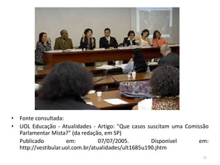 • Fonte consultada:
• UOL Educação - Atualidades - Artigo: "Que casos suscitam uma Comissão
Parlamentar Mista?" (da redação, em SP)
Publicado em: 07/07/2005. Disponível em:
http://vestibular.uol.com.br/atualidades/ult1685u190.jhtm
11
 