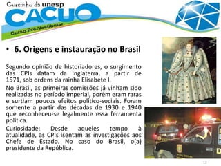 • 6. Origens e instauração no Brasil
Segundo opinião de historiadores, o surgimento
das CPIs datam da Inglaterra, a partir de
1571, sob ordens da rainha Elisabete I.
No Brasil, as primeiras comissões já vinham sido
realizadas no período imperial, porém eram raras
e surtiam poucos efeitos político-sociais. Foram
somente a partir das décadas de 1930 e 1940
que reconheceu-se legalmente essa ferramenta
política.
Curiosidade: Desde aqueles tempo à
atualidade, as CPIs isentam as investigações aos
Chefe de Estado. No caso do Brasil, o(a)
presidente da República.
12
 