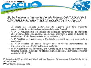 2º) Do Regimento Interno do Senado Federal, CAPÍTULO XIV DAS
COMISSÕES PARLAMENTARES DE INQUÉRITO (*), Artigo 145:
– A criação de comissão parlamentar de inquérito será feita mediante
requerimento de um terço dos membros do Senado Federal.
– § 1º O requerimento de criação da comissão parlamentar de inquérito
determinará o fato a ser apurado, o número de membros, o prazo de duração da
comissão e o limite das despesas a serem realizadas.(**)
– § 2º Recebido o requerimento, o Presidente ordenará que seja numerado e
publicado.
– § 3º O Senador só poderá integrar duas comissões parlamentares de
inquérito, uma como titular, outra como suplente.
– § 4º A comissão terá suplentes, em número igual à metade do número dos
titulares mais um, escolhidos no ato da designação destes, observadas as normas
constantes do art. 78.
(*) Ver Lei no 1.579, de 1952, que “dispõe sobre as Comissões Parlamentares de Inquérito”, e Lei no
10.001, de 2000
(**) Ver Parecer no 131, de 1996 14
 