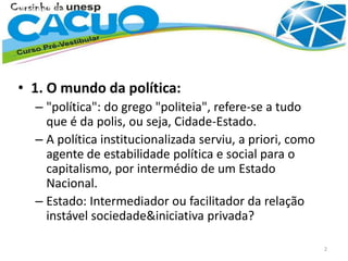 • 1. O mundo da política:
– "política": do grego "politeia", refere-se a tudo
que é da polis, ou seja, Cidade-Estado.
– A política institucionalizada serviu, a priori, como
agente de estabilidade política e social para o
capitalismo, por intermédio de um Estado
Nacional.
– Estado: Intermediador ou facilitador da relação
instável sociedade&iniciativa privada?
2
 
