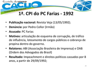 1ª. CPI do PC Farias - 1992
• Publicação nacional: Revista Veja (13/05/1992).
• Denúncia: por Pedro Collor (Irmão)
• Acusado: PC Farias
• Motivos: articulação de esquema de corrupção, de tráfico
de influência, loteamento de cargos públicos e cobrança de
propina dentro do governo.
• Relatores: ABI (Associação Brasileira de Imprensa) e OAB
(Ordem dos Advogados do Brasil)
• Resultado: Impeachment e direitos políticos cassados por 8
anos, a partir de 29/09/1992;
20
 