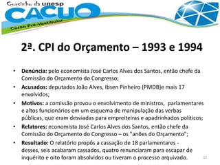 2ª. CPI do Orçamento – 1993 e 1994
• Denúncia: pelo economista José Carlos Alves dos Santos, então chefe da
Comissão do Orçamento do Congresso;
• Acusados: deputados João Alves, Ibsen Pinheiro (PMDB)e mais 17
envolvidos;
• Motivos: a comissão provou o envolvimento de ministros, parlamentares
e altos funcionários em um esquema de manipulação das verbas
públicas, que eram desviadas para empreiteiras e apadrinhados políticos;
• Relatores: economista José Carlos Alves dos Santos, então chefe da
Comissão do Orçamento do Congresso – os "anões do Orçamento";
• Resultado: O relatório propôs a cassação de 18 parlamentares -
desses, seis acabaram cassados, quatro renunciaram para escapar de
inquérito e oito foram absolvidos ou tiveram o processo arquivado. 22
 