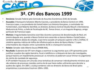 3ª. CPI dos Bancos 1999
• Denúncia: Senado Federal pela Comissão de Assuntos Econômicos (CAE) do Senado.
• Acusados: O banqueiro Salvatore Alberto Cacciola, o presidente do Banco Central em 1999,
Francisco Lopes, o ex-presidente do FonteCindam Luiz Antonio Gonçalves, o controlador do
FonteCindam, José Roberto Steinfeld, os diretores do Banco Central Cláudio Mauch e Demóstenes
Madureira de Pinho, a chefe de fiscalização do BC, Tereza Grossi, e Luiz Augusto Bragança, amigo
particular de Francisco Lopes
• Motivos: irregularidades bancárias ocorridas durante o processo de desvalorização do Real, em
janeiro daquele ano, quando o Banco Central teria socorrido os bancos Marka e FonteCindam,
vendendo dólares abaixo da cotação, o que teria causado um prejuízo superior a R$ 1,5 bilhão. O
relatório apontou indícios de tráfico de influência pelo ex-dono do Banco Marka. F. Lopes
(intermediário das relações entre o presidente do BC e o banqueiro Cacciola),
• Relator: Senador João Alberto Souza (PMDB-MA),
• Resultado: O plenário do STF nem chegou a examinar os argumentos que a CPI apresentou para
justificar a quebra dos sigilos bancário, fiscal e telefônico e o bloqueio de bens dos investigados,
porque haveria um impedimento processual: os ministros só poderiam cassar liminar no julgamento
do mérito do mandado de segurança.
A CPI também fracassou em uma das cinco tentativas de convencer individualmente ministros que
são relatores de processos movidos contra ela de que havia razões suficientes para decretar a
quebra dos sigilos. Em 2007, a Justiça condenou sete ex-diretores do Banco do Brasil pelos
empréstimos à construtora Encol em 1994 e 1995.
24
 