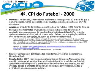 4ª. CPI do Futebol - 2000
• Denúncia: No Senado, 39 senadores apoiaram as investigações, 12 a mais do que o
número exigido. Como a proposta era de investigação pelas duas Casas, a CPI foi
derrubada.
• Acusados: presidente da Confederação Brasileira de Futebol (CBF), Ricardo Teixeira
• Motivos: investigar fatos envolvendo associações brasileiras de futebol. A
comissão apontou o arsenal de fraudes dos principais cartolas do País e pediu,
após um ano de trabalhos, o indiciamento de 17 deles por apropriação indébita,
evasão de divisas, sonegação, lavagem de dinheiro e estelionato.
– Teixeira acusado de apropriação indébita, sonegação de impostos, evasão de divisas, desvio de recursos; A CPI
também apontou gasto não declarado de US$ 400 mil na Copa Ouro de 1998; que a CBF teria pego seis empréstimos
com o Banco Delta a juros altos; feito pagamentos de R$ 30 milhões, em três anos, para a agência de viagens SBTR,
com tarifas altas e sem registrar as despesas na entidade.
Leia mais no LANCENET! http://www.lancenet.com.br/copa-do-mundo/Ricardo-Teixeira-escapou-
CPIs_0_647935363.html#ixzz25clNUSUz
© 1997-2012 Todos os direitos reservados a Areté Editorial S.A Diário LANCE!
• Relator: Começou em 1998 (Senado). Presidente: Álvaro Dias e o relator era
Geraldo Althoff.
• Resultado: Em 2007, houve uma nova tentativa no Congresso Nacional de criar
uma CPI mista para investigar irregularidades tributárias em clubes de futebol,
após o escândalo da parceria entre o MSI e o Corinthians. No entanto, ela não
avançou devido a um forte lobby da CBF e de alguns governadores. Faltou 3
assinaturas na câmara dos deputados. 26
 
