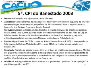5ª. CPI do Banestado 2003
• Denúncia: Comissão mista (senado e câmara federal)
• Acusados: 91 indiciamentos de pessoas acusadas de envolvimento em esquema de envio de
remessas ilegais para o exterior, ex-prefeito de São Paulo Celso Pitta, o ex-presidente do
Banco Central Gustavo Franco e a Receita Federal.
Motivos: investigar as responsabilidades sobre a evasão de divisas do Brasil para paraísos
fiscais, entre 1996 e 2002, quando foram retirados indevidamente do país mais de US$ 84
bilhões através de contas CC5 do Banco do Estado do Paraná ou Banestado, segundo
estimativas reveladas pela operação Macuco, realizada pela Polícia Federal.
• Relator: O presidente da CPI foi o senador Antero Paes de Barros (PSDB), o vice-presidente
foi o deputado Rodrigo Maia (antigo PFL – atual DEM) e o relator foi o deputado José
Mentor (PT).
• Resultado: Por falta de acordo e pelas diversas críticas ao relatório do deputado José Mentor
(PT-SP) por não incluir nomes como o do ex-prefeito Paulo Maluf e do então presidente do
Banco Central, Henrique Meirelles, o relatório final não chegou a ser votado e foi remetido
ao Ministério Público sem a chancela do Congresso.
• Dúvida: Se as irregularidades foram durante as 2 gestões FHC, porque a “atual oposição” a
presidiu na gestão Lula-PT? 28
 