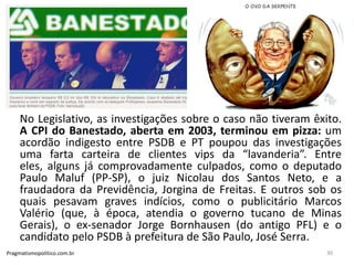 No Legislativo, as investigações sobre o caso não tiveram êxito.
A CPI do Banestado, aberta em 2003, terminou em pizza: um
acordão indigesto entre PSDB e PT poupou das investigações
uma farta carteira de clientes vips da “lavanderia”. Entre
eles, alguns já comprovadamente culpados, como o deputado
Paulo Maluf (PP-SP), o juiz Nicolau dos Santos Neto, e a
fraudadora da Previdência, Jorgina de Freitas. E outros sob os
quais pesavam graves indícios, como o publicitário Marcos
Valério (que, à época, atendia o governo tucano de Minas
Gerais), o ex-senador Jorge Bornhausen (do antigo PFL) e o
candidato pelo PSDB à prefeitura de São Paulo, José Serra.
Pragmatismopolitico.com.br 30
 