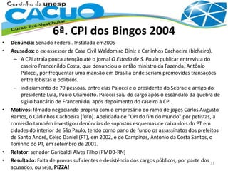 6ª. CPI dos Bingos 2004
• Denúncia: Senado Federal. Instalada em2005
• Acusados: o ex-assessor da Casa Civil Waldomiro Diniz e Carlinhos Cachoeira (bicheiro),
– A CPI atraía pouca atenção até o jornal O Estado de S. Paulo publicar entrevista do
caseiro Francenildo Costa, que denunciou o então ministro da Fazenda, Antônio
Palocci, por frequentar uma mansão em Brasília onde seriam promovidas transações
entre lobistas e políticos.
– indiciamento de 79 pessoas, entre elas Palocci e o presidente do Sebrae e amigo do
presidente Lula, Paulo Okamotto. Palocci saiu do cargo após o escândalo da quebra de
sigilo bancário de Francenildo, após depoimento do caseiro à CPI.
• Motivos: filmado negociando propina com o empresário do ramo de jogos Carlos Augusto
Ramos, o Carlinhos Cachoeira (foto). Apelidada de "CPI do fim do mundo" por petistas, a
comissão também investigou denúncias de supostos esquemas de caixa-dois do PT em
cidades do interior de São Paulo, tendo como pano de fundo os assassinatos dos prefeitos
de Santo André, Celso Daniel (PT), em 2002, e de Campinas, Antonio da Costa Santos, o
Toninho do PT, em setembro de 2001.
• Relator: senador Garibaldi Alves Filho (PMDB-RN)
• Resultado: Falta de provas suficientes e desistência dos cargos públicos, por parte dos
acusados, ou seja, PIZZA!
31
 