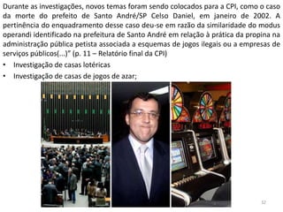 Durante as investigações, novos temas foram sendo colocados para a CPI, como o caso
da morte do prefeito de Santo André/SP Celso Daniel, em janeiro de 2002. A
pertinência do enquadramento desse caso deu-se em razão da similaridade do modus
operandi identificado na prefeitura de Santo André em relação à prática da propina na
administração pública petista associada a esquemas de jogos ilegais ou a empresas de
serviços públicos(...)” (p. 11 – Relatório final da CPI)
• Investigação de casas lotéricas
• Investigação de casas de jogos de azar;
32
 