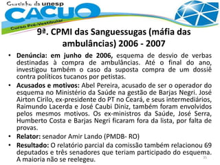 9ª. CPMI das Sanguessugas (máfia das
ambulâncias) 2006 - 2007
• Denúncia: em junho de 2006, esquema de desvio de verbas
destinadas à compra de ambulâncias. Até o final do ano,
investigou também o caso da suposta compra de um dossiê
contra políticos tucanos por petistas.
• Acusados e motivos: Abel Pereira, acusado de ser o operador do
esquema no Ministério da Saúde na gestão de Barjas Negri. José
Airton Cirilo, ex-presidente do PT no Ceará, e seus intermediários,
Raimundo Lacerda e José Caubi Diniz, também foram envolvidos
pelos mesmos motivos. Os ex-ministros da Saúde, José Serra,
Humberto Costa e Barjas Negri ficaram fora da lista, por falta de
provas.
• Relator: senador Amir Lando (PMDB- RO)
• Resultado: O relatório parcial da comissão também relacionou 69
deputados e três senadores que teriam participado do esquema.
A maioria não se reelegeu. 35
 