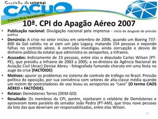 10ª. CPI do Apagão Aéreo 2007
• Publicação nacional: Divulgação nacional pela imprensa - Início de desgaste de pressão
política
• Denúncia: A crise no setor iniciou em setembro de 2006, quando um Boeing 737-
800 da Gol colidiu no ar com um jato Legacy, matando 154 pessoas e expondo
falhas no controle aéreo. A comissão investigou ainda corrupção e desvio de
dinheiro público da estatal que administra os aeroportos, a Infraero.
• Acusados: Indiciamento de 23 pessoas, entre elas o deputado Carlos Wilson (PT-
PE), que presidiu a Infraero de 2003 a 2005; a ex-diretora da Agência Nacional de
Aviação Civil (Anac) Denise Abreu - fotografada fumando charuto em uma festa no
auge da crise (FACTÓIDE)
• Motivos: apurar os problemas no sistema de controle de tráfego no Brasil. Pressão
política da oposição, por sua conivência com setores de alta-classe média quando
um motim de controladores de voo levou os aeroportos ao “caos” (O termo CAOS
AÉREO = FACTÓIDE).
• Relator: Demóstenes Torres (DEM-GO)
• Resultado: Os membros da CPI, porém, rejeitaram o relatório de Demóstenes e
aprovaram texto paralelo do senador João Pedro (PT-AM), que tirou nove pessoas
da lista das que deveriam ser responsabilizadas, entre elas Wilson.
37
 