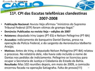11ª. CPI das Escutas telefônicas clandestinas
2007-2008
• Publicação Nacional: Revista Veja afirmou “ministros do Supremo
Tribunal Federal (STF) foram vítimas de grampo ilegal.”
• Denúncia: Publicadas na revista Veja – edições de 2007
• Relatores: deputada Iriny Lopes (PT-ES) e Nelson Pellegrino (PT-BA)
• Acusados: indiciamento do banqueiro Daniel Dantas, preso na
operação da Polícia Federal, e do sargento da Aeronáutica Idalberto
Araújo;
• Motivos: Antes de Iriny, o deputado Nelson Pellegrino (PT-BA) relatou
o processo. No relatório dele, não havia sido incluído o nome de
Dantas nos pedidos de indiciamento. Pellegrino se licenciou para
ocupar a Secretaria de Justiça e Cidadania do Estado da Bahia.
Resultado: Mas 102 reuniões depois, em maio de 2009, a comissão
encerrou focada na operação Satiagraha. Falta de provas(!!!) 39
 