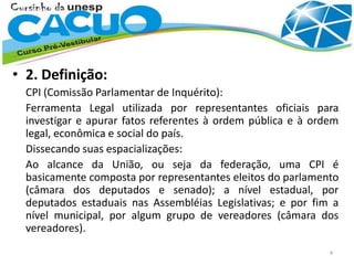 • 2. Definição:
CPI (Comissão Parlamentar de Inquérito):
Ferramenta Legal utilizada por representantes oficiais para
investigar e apurar fatos referentes à ordem pública e à ordem
legal, econômica e social do país.
Dissecando suas espacializações:
Ao alcance da União, ou seja da federação, uma CPI é
basicamente composta por representantes eleitos do parlamento
(câmara dos deputados e senado); a nível estadual, por
deputados estaduais nas Assembléias Legislativas; e por fim a
nível municipal, por algum grupo de vereadores (câmara dos
vereadores).
4
 