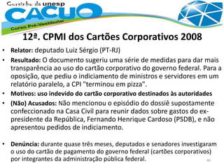 12ª. CPMI dos Cartões Corporativos 2008
• Relator: deputado Luiz Sérgio (PT-RJ)
• Resultado: O documento sugeriu uma série de medidas para dar mais
transparência ao uso do cartão corporativo do governo federal. Para a
oposição, que pediu o indiciamento de ministros e servidores em um
relatório paralelo, a CPI "terminou em pizza".
• Motivos: uso indevido do cartão corporativo destinados às autoridades
• (Não) Acusados: Não mencionou o episódio do dossiê supostamente
confeccionado na Casa Civil para reunir dados sobre gastos do ex-
presidente da República, Fernando Henrique Cardoso (PSDB), e não
apresentou pedidos de indiciamento.
• Denúncia: durante quase três meses, deputados e senadores investigaram
o uso do cartão de pagamento do governo federal (cartões corporativos)
por integrantes da administração pública federal. 40
 