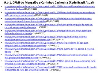 9.b.1. CPMI do Mensalão e Carlinhos Cachoeira (Rede Brasil Atual)
• http://www.redebrasilatual.com.br/temas/politica/2012/09/em-nota-dilma-rebate-insinuacoes-
de-joaquim-barbosa (21/09/2012)
• http://www.redebrasilatual.com.br/temas/politica/2012/09/joaquim-barbosa-condena-roberto-
jefferson-por-corrupcao-passiva (20/09/2012)
• http://www.redebrasilatual.com.br/temas/politica/2012/09/ataque-a-lula-revela-desespero-
mesquinharia-e-golpismo-afirmam-partidos (20/09/2012)
• http://www.redebrasilatual.com.br/temas/politica/2012/09/cpmi-pede-bloqueio-de-bens-de-
cachoeira-e-pessoas-ligadas-a-ele (19/09/2012)
• http://www.redebrasilatual.com.br/temas/politica/2012/09/parlamentares-do-pt-saem-em-
defesa-de-lula-e-atacam-veja (19/09/2012)
• http://www.redebrasilatual.com.br/temas/politica/2012/09/joaquim-barbosa-reafirma-
abordagem-politica-no-julgamento-do-mensalao (18/09/2012)
• http://www.redebrasilatual.com.br/temas/politica/2012/09/vice-presidente-de-cpi-quer-
bloquear-bens-da-organizacao-de-cachoeira (18/09/2012)
• http://www.redebrasilatual.com.br/temas/politica/2012/09/a-guerra-da-veja-contra-o-retorno-
de-lula (17/09)
• http://www.redebrasilatual.com.br/temas/politica/2012/09/veja-usa-valerio-para-atacar-lula-
mas-publicitario-desmente-materia (15/09/2012)
• http://www.redebrasilatual.com.br/temas/politica/2012/09/stf-condena-direcao-do-banco-rural-
e-valerio-e-socios-por-lavagem-de-dinheiro (13/09/2012)
• http://www.redebrasilatual.com.br/temas/politica/2012/09/revisor-pede-condenacao-de-valerio-
e-dirigentes-do-rural-por-lavagem-de-dinheiro (12/09/2012) 42
 