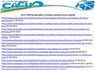 9.b.2. CPMI do Mensalão e Carlinhos Cachoeira (Carta Capital)
•http://www.cartacapital.com.br/politica/dilma-diz-que-barbosa-interpretou-suas-palavras-de-forma-
equivocada/ (21.09.2012)
•http://www.cartacapital.com.br/politica/barbosa-condena-maioria-da-base-aliada-e-ataca-tese-do-caixa-
dois/ (20.09.2012)
•http://www.cartacapital.com.br/politica/barbosa-vota-pela-condenacao-de-jefferson-por-lavagem-de-
dinheiro/ (20.09.2012)
•http://www.cartacapital.com.br/politica/oposicao-usa-materia-fantasiosa-da-veja-para-atacar-lula-dizem-
aliados/ (20.09.2012)
•http://www.cartacapital.com.br/politica/stf-retoma-analise-do-nucleo-politico-do-mensalao/ (20.09.2012)
•http://www.cartacapital.com.br/politica/barbosa-aponta-corrupcao-passiva-da-maioria-dos-reus-de-pl-e-
ptb/ (19.09.2012)
•http://www.cartacapital.com.br/politica/cachoeira-e-suas-digitais-em-sampa/ (19.09.2012)
•http://www.cartacapital.com.br/politica/na-cpi-pagot-reduz-o-tom-contra-pt-e-psdb/ (28.08.2012 )
•http://www.cartacapital.com.br/politica/esquema-de-carlinhos-cachoeira-movimentava-r-3-milhoes-por-
mes/ (21.08.2012)
•http://www.cartacapital.com.br/politica/e-fantastico-o-sequestro-da-noticia-alheia/ (13.08.2012) ,
•http://www.cartacapital.com.br/blogdoleandrofortes/tag/carlinhos-cachoeira/ (notícias de abril a agosto)
•http://www.cartacapital.com.br/politica/cpi-de-carlinhos-cachoeira-sera-instalada-nesta-quinta/ (18.04.2012 )
•http://www.cartacapital.com.br/politica/a-cpi-de-cachoeira-e-a-retorica-do-mensalao/ (12.04.2012 )
43
 