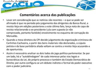 • Levar em consideração que as notícias são recentes – o que se pode ser
afirmado é que no período pós-julgamento dos dirigentes do Banco Rural, a
revista Veja em edições posteriores a este último fato, lança nota de capa de
revista relacionando o ex-presidente Lula com suposto (e não
comprovado, portanto factóide) envolvimento no esquema de corrupção do
Mensalão.
• Quando a mesa diretora da CPI decide julgamento da organização criminosa de
Carlinhos Cachoeira, a partir dos bens materiais não declarados, a cúpula
petista e da base partidária aliada voltam-se contra a revista Veja acusando-a
de oportunista.
• Assim é necessário analisar os dois lados do jogo político parlementar. Se por
um lado, há a “autoblindagem” de cada interesse pelas vias legais e
burocráticas da Lei, do próprio processo e também do Estado Democrático de
Direito; por outro configura-se um debate indireto e formal do poder executivo
com o poder judiciário.
45
Comentários acerca das publicações
 