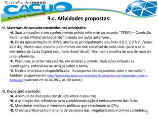 9.c. Atividades propostas:
•1. Materiais de consulta envolvidos nas atividades:
•A. Suas anotações e seu conhecimento prévio referente ao assunto “CP(M)I – Comissão
Parlamentar (Mista) de Inquérito”, tratado em aulas anteriores;
•B. Desta apresentação de slides, atente-se principalmente aos links 9.b.1. e 9.b.2. (slides
42 e 45). Neste caso, escolha pelo menos um link acessível de cada slide (para o sítio
eletrônico da Carta Capital e/ou Rede Brasil Atual). Fica livre a escolha de uso de mais de
uma referência;
•C. Pesquisar, se achar necessário, em revistas e jornais (reais e/ou virtuais) as
reportagens, entrevistas ou artigos sobre o tema;
•D. Notícia impressa e disponibilizada: “As perguntas não respondidas sobre o ‘mensalão’”.
Também disponível em http://www.cartacapital.com.br/politica/as-perguntas-nao-respondidas-sobre-o-
mensalao/ (publicado em 16.08.2012, às 16h10min.)
•2. O que será avaliado:
•A. Acúmulo de discussão construído sobre o assunto;
•B. A utilização das referência para a problematização e embasamento dos fatos;
•C. Mencionar motivos e interesses políticos que relacionam as CPIs;
•D. O senso crítico como maneira de denúncia das irregularidades e crimes cometidos;
46
 