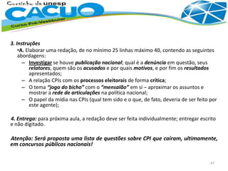 3. Instruções
•A. Elaborar uma redação, de no mínimo 25 linhas máximo 40, contendo as seguintes
abordagens:
– Investigar se houve publicação nacional; qual é a denúncia em questão, seus
relatores, quem são os acusados e por quais motivos, e por fim os resultados
apresentados;
– A relação CPIs com os processos eleitorais de forma crítica;
– O tema “jogo do bicho” com o “mensalão” em si – aproximar os assuntos e
mostrar a rede de articulações na política nacional;
– O papel da mídia nas CPIs (qual tem sido e o que, de fato, deveria de ser feito por
este agente);
4. Entrega: para próxima aula, a redação deve ser feita individualmente; entregar escrito
e não digitado.
Atenção: Será proposta uma lista de questões sobre CPI que caíram, ultimamente,
em concursos públicos nacionais!
47
 