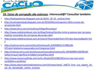 10. Casos de corrupção são extensos. Interessad@? Consultar também:
• http://hiphopafrente.blogspot.com.br/2010_10_01_archive.html
• http://contrapontopig.blogspot.com.br/2010/04/contraponto-1833-o-anao-do-
orcamento.html
• http://www.terra.com.br/noticias/infograficos/cpis/
• http://www.redebrasilatual.com.br/blog/helena/familia-civita-ja-passou-por-cpi-para-
explicar-escandalo-de-corrupcao-do-grupo-abril
• http://www.redebrasilatual.com.br/search?SearchableText=CPI+dos+bancos&path=%2
F
• http://noticias.terra.com.br/brasil/noticias/0,,OI2058923-EI7896,00-
CPI+do+Futebol+e+arquivada+no+Congresso.html
• http://noticias.terra.com.br/educacao/vocesabia/noticias/0,,OI4369894-EI8399,00-
Saiba+o+que+significa+o+lobby+na+politica.html
• http://www.conversaafiada.com.br/tv-afiada/2012/08/20/cerra-nao-nao-serei-
candidato-a-prefeito/
• http://www.observatoriodaimprensa.com.br/news/view/_ed673_livro_usa_papeis_da_
cpi_do_banestado_contra_tucanos 48
 